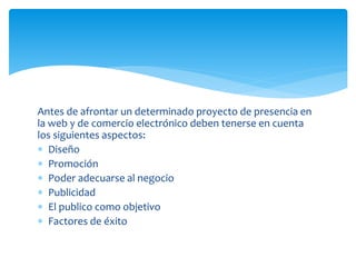 Antes de afrontar un determinado proyecto de presencia en
la web y de comercio electrónico deben tenerse en cuenta
los siguientes aspectos:
 Diseño
 Promoción
 Poder adecuarse al negocio
 Publicidad
 El publico como objetivo
 Factores de éxito
 