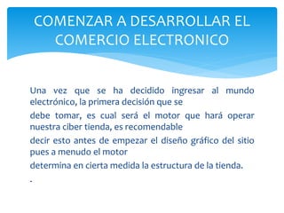 Una vez que se ha decidido ingresar al mundo
electrónico, la primera decisión que se
debe tomar, es cual será el motor que hará operar
nuestra ciber tienda, es recomendable
decir esto antes de empezar el diseño gráfico del sitio
pues a menudo el motor
determina en cierta medida la estructura de la tienda.
.
COMENZAR A DESARROLLAR EL
COMERCIO ELECTRONICO
 