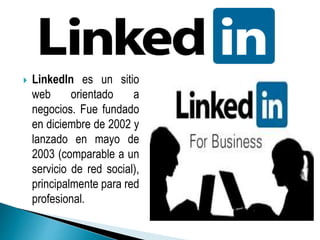  LinkedIn es un sitio 
web orientado a 
negocios. Fue fundado 
en diciembre de 2002 y 
lanzado en mayo de 
2003 (comparable a un 
servicio de red social), 
principalmente para red 
profesional. 
 