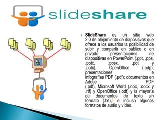  SlideShare es un sitio web 
2.0 de alojamiento de diapositivas que 
ofrece a los usuarios la posibilidad de 
subir y compartir en público o en 
privado presentaciones de 
diapositivas en PowerPoint (.ppt, .pps, 
.pptx, .ppsx, .pot y 
.potx), OpenOffice (.odp); 
presentaciones e 
infografías PDF (.pdf); documentos en 
Adobe PDF 
(.pdf), Microsoft Word (.doc, .docx y 
.rtf) y OpenOffice (.odt) y la mayoría 
de documentos de texto sin 
formato (.txt),1 e incluso algunos 
formatos de audio y vídeo. 
