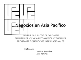 Negocios en Asia Pacífico
UNIVERSIDAD PILOTO DE COLOMBIA
FACULTAD DE CIENCIAS ECONOMICAS Y SOCIALES.
PROGRAMA DE NEGOCIOS INTERNACIONALES
Profesores:
Roberto Monsalvo
Jairo Ramirez
 