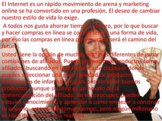 El Internet es un rápido movimiento de arena y marketing
online se ha convertido en una profesión. El deseo de cambiar
nuestro estilo de vida lo exige.
A todos nos gusta ahorrar tiempo y dinero, por lo que buscar
y hacer compras en línea se convierten en una forma de vida,
por eso las compras en línea para muchos será el camino del
futuro.
Usted tiene la opción de muchas maneras diferentes de ganar
comisiones de afiliados. Puede promocionar productos como
afiliados, buscando en la plataforma de clickbank donde
puedes seleccionar una gran variedad de productos
electrónicos de información para promocionar buenos
productos, aunque si usted es un novato de la
comercialización del afiliado, no te preocupes, puedes
adquirir conocimiento y aprender a cómo empezar a construir
tu imperio. esto puede tomar tiempo, pero ningún millonario
se hace de la noche a la mañana.
 