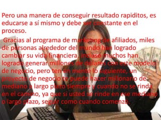Pero una manera de conseguir resultado rapiditos, es
educarse a sí mismo y debe ser constante en el
proceso.
Gracias al programa de marketing de afiliados, miles
de personas alrededor del mundo han logrado
cambiar su vida financiera, incluso muchos han
logrado generar millones de dólares con este modelo
de negocio, pero ten en mente lo siguiente, un
proyecto de negocio te puede hacer millonario de
mediano a largo plazo siempre y cuando no se rinda
en el camino, ya que si usted se rinde en ese mediano
o largo plazo, seguir como cuando comenzó.
 