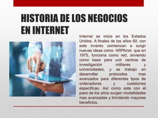 HISTORIA DE LOS NEGOCIOS
EN INTERNET Internet se inicio en los Estados
Unidos. A finales de los años 60. con
este invento comienzan a surgir
nuevas ideas como ARPAnet que en
1975, funciona como red, sirviendo
como base para unir centros de
investigación militares y
universidades, y se trabajo en
desarrollar protocolos mas
avanzados para diferentes tipos de
ordenadores y cuestiones
especificas. Así como este con él
paso de los años surgen modalidades
mas avanzadas y brindando mayores
beneficios.
 