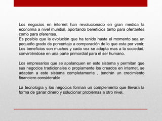 Los negocios en internet han revolucionado en gran medida la
economía a nivel mundial, aportando beneficios tanto para ofertantes
como para oferentes.
Es posible que la evolución que ha tenido hasta el momento sea un
pequeño grado de porcentaje a comparación de lo que esta por venir;
Los beneficios son muchos y cada vez se adapta mas a la sociedad,
convirtiéndose en una parte primordial para el ser humano.
Los empresarios que se apalanquen en este sistema y permitan que
sus negocios tradicionales o propiamente los creados en internet, se
adapten a este sistema completamente , tendrán un crecimiento
financiero considerable.
La tecnología y los negocios forman un complemento que llevara la
forma de ganar dinero y solucionar problemas a otro nivel.
 