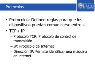 Protocolos
• Protocolos: Definen reglas para que los
dispositivos puedan comunicarse entre sí
• TCP / IP
– Protocolo TCP: Protocolo de control de
transmisión
– IP: Protocolo de Internet
– Dirección IP: Permite identificar una máquina
en internet.
 