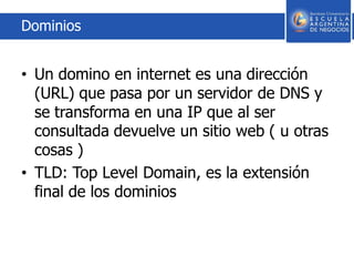 Dominios
• Un domino en internet es una dirección
(URL) que pasa por un servidor de DNS y
se transforma en una IP que al ser
consultada devuelve un sitio web ( u otras
cosas )
• TLD: Top Level Domain, es la extensión
final de los dominios
 