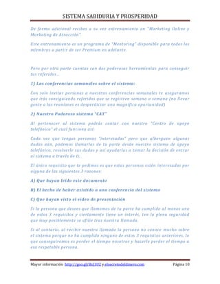 SISTEMA SABIDURIA Y PROSPERIDAD
Mayor información http://goo.gl/BxJ3UZ y elsecretodeldinero.com Página 10
De forma adicional recibes a su vez entrenamiento en “Marketing Online y
Marketing de Atracción”.
Este entrenamiento es un programa de “Mentoring” disponible para todos los
miembros a partir de ser Premium en adelante.
Pero por otra parte cuentas con dos poderosas herramientas para conseguir
tus referidos…
1) Las conferencias semanales sobre el sistema:
Con solo invitar personas a nuestras conferencias semanales te aseguramos
que irás consiguiendo referidos que se registren semana a semana (no llevar
gente a las reuniones es desperdiciar una magnífica oportunidad)
2) Nuestro Poderoso sistema “CAT”
Al pertenecer al sistema podrás contar con nuestro “Centro de apoyo
telefónico” el cual funciona así:
Cada vez que tengas personas “interesadas” pero que alberguen algunas
dudas aún, podemos llamarlas de tu parte desde nuestro sistema de apoyo
telefónico, resolverle sus dudas y así ayudarlas a tomar la decisión de entrar
al sistema a través de ti.
El único requisito que te pedimos es que estas personas estén interesadas por
alguna de las siguientes 3 razones:
A) Que hayan leído este documento
B) El hecho de haber asistido a una conferencia del sistema
C) Que hayan visto el video de presentación
Si la persona que desees que llamemos de tu parte ha cumplido al menos uno
de estos 3 requisitos y ciertamente tiene un interés, ten la plena seguridad
que muy posiblemente se afilie tras nuestra llamada.
Si al contario, al recibir nuestra llamada la persona no conoce mucho sobre
el sistema porque no ha cumplido ninguno de estos 3 requisitos anteriores, lo
que conseguiremos es perder el tiempo nosotros y hacerle perder el tiempo a
esa respetable persona.
 