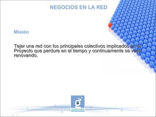 NEGOCIOS EN LA RED Misión Tejer una red con los principales colectivos implicados en el Proyecto que perdure en el tiempo y continuamente se vaya renovando. 