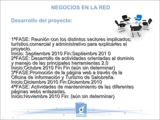 Desarrollo del proyecto: 1ªFASE: Reunión con los distintos sectores implicados; turístico,comercial y administrativo para explicarles el proyecto. Inicio: Septiembre 2010 Fin:Septiembre 201 0 2ªFASE: Desarrollo de actividades orientadas al dominio y manejo de las principales herramientas 2.0  Inicio:Octubre 2010 Fin Fin (aún sin determinar) 3ªFASE:Promoción de la página web a través de la Oficina de Información y Turismo de Salobreña. Inicio:Diciembre 2010 Fin:Diciembre 2010 4ªFASE: Actividades de mantenimiento de las diferentes páginas webs enlazadas. Inicio:Noviembre 2010 Fin: (aún sin determinar) NEGOCIOS EN LA RED 