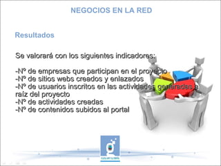 Resultados Se valorará con los siguientes indicadores: -Nº de empresas que participan en el proyecto -Nº de sitios webs creados y enlazados -Nº de usuarios inscritos en las actividades generadas a raíz del proyecto -Nº de actividades creadas -Nº de contenidos subidos al portal NEGOCIOS EN LA RED 