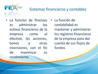 Sistemas financieros y contables
• La función de finanzas
es administrar los
activos financieros de la
empresa como el
efectivo, las acciones,
bonos y otras
inversiones, con el fin
de maximizar su
rendimiento.
• La función de
contabilidad es
mantener y administrar
los registros financieros
de la empresa para dar
cuenta de sus flujos de
fondos
 