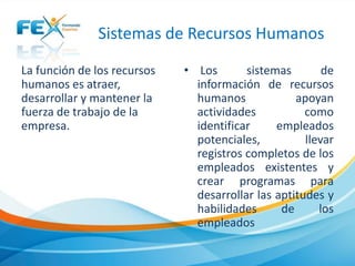 Sistemas de Recursos Humanos
La función de los recursos
humanos es atraer,
desarrollar y mantener la
fuerza de trabajo de la
empresa.
• Los sistemas de
información de recursos
humanos apoyan
actividades como
identificar empleados
potenciales, llevar
registros completos de los
empleados existentes y
crear programas para
desarrollar las aptitudes y
habilidades de los
empleados
 