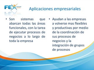 Aplicaciones empresariales
• Son sistemas que
abarcan todas las áreas
funcionales, con la tarea
de ejecutar procesos de
negocios a lo largo de
toda la empresa
• Ayudan a las empresas
a volverse mas flexibles
y productivas por medio
de la coordinación de
sus procesos de
negocios y la
integración de grupos
de procesos
 