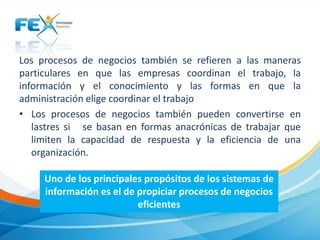 Los procesos de negocios también se refieren a las maneras
particulares en que las empresas coordinan el trabajo, la
información y el conocimiento y las formas en que la
administración elige coordinar el trabajo
• Los procesos de negocios también pueden convertirse en
lastres si se basan en formas anacrónicas de trabajar que
limiten la capacidad de respuesta y la eficiencia de una
organización.
Uno de los principales propósitos de los sistemas de
información es el de propiciar procesos de negocios
eficientes
 
