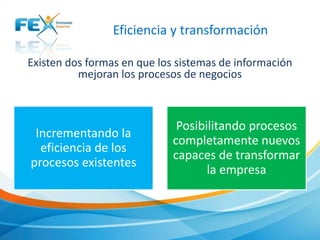 Eficiencia y transformación
Existen dos formas en que los sistemas de información
mejoran los procesos de negocios
Incrementando la
eficiencia de los
procesos existentes
Posibilitando procesos
completamente nuevos
capaces de transformar
la empresa
 