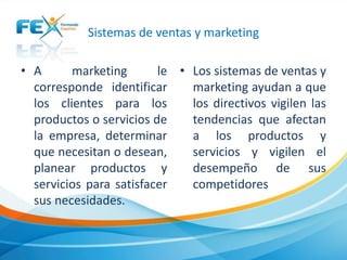 Sistemas de ventas y marketing
• A marketing le
corresponde identificar
los clientes para los
productos o servicios de
la empresa, determinar
que necesitan o desean,
planear productos y
servicios para satisfacer
sus necesidades.
• Los sistemas de ventas y
marketing ayudan a que
los directivos vigilen las
tendencias que afectan
a los productos y
servicios y vigilen el
desempeño de sus
competidores
 