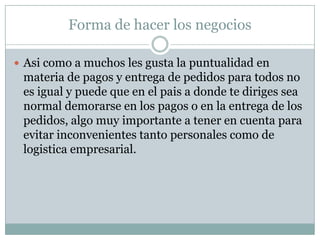 Forma de hacer los negociosAsicomo a muchos les gusta la puntualidad en materia de pagos y entrega de pedidosparatodos no esigual y puedeque en el pais a dondetediriges sea normal demorarse en los pagos o en la entrega de los pedidos, algomuyimportante a tener en cuentaparaevitarinconvenientestantopersonalescomo de logisticaempresarial.