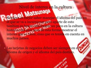 Nivel de interes en la culturaSiempreesmejor saber manejar el idioma del pais en el que se va a incursionarperoaparte de estotambienesbuenointeresarte un poco en la culturahistorica del paispara de esta forma mostrar el interesque se tiene, cosaqueestenida en cuenta en muchospaises.Las tarjetas de negociosdeben ser siempre en el idioma de origen y el idioma del paisdestino.