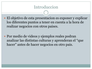 IntroduccionEl objetivo de esta presentacion es exponer y explicar los diferentes puntos a tener en cuenta a la hora de realizar negocios con otros paises. Por medio de videos y ejemplos reales podran analizar las distintas culturas y aprenderan el “que hacer” antes de hacer negocios en otro pais.