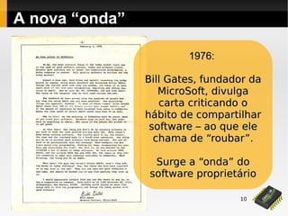 10
A nova “onda”
1976:1976:
Bill Gates, fundador daBill Gates, fundador da
MicroSoft, divulgaMicroSoft, divulga
carta criticando ocarta criticando o
hábito de compartilharhábito de compartilhar
software – ao que elesoftware – ao que ele
chama de “roubar”chama de “roubar”..
Surge a “onda” doSurge a “onda” do
software proprietáriosoftware proprietário
 