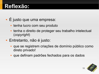 11
Reflexão:
 É justo que uma empresa:
 tenha lucro com seu produto
 tenha o direito de proteger seu trabalho intelectual
(copyright)
 Entretanto, não é justo:
 que se registrem criações de domínio público como
direto privado!
 que definam padrões fechados para os dados
 