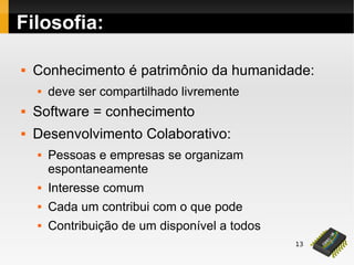 13
Filosofia:
 Conhecimento é patrimônio da humanidade:
 deve ser compartilhado livremente
 Software = conhecimento
 Desenvolvimento Colaborativo:
 Pessoas e empresas se organizam
espontaneamente
 Interesse comum
 Cada um contribui com o que pode
 Contribuição de um disponível a todos
 