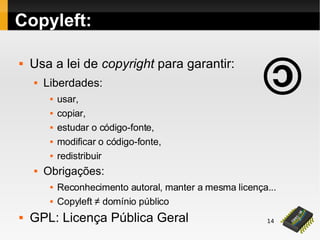 14
Copyleft:
 Usa a lei de copyright para garantir:
 Liberdades:
 usar,
 copiar,
 estudar o código-fonte,
 modificar o código-fonte,
 redistribuir
 Obrigações:
 Reconhecimento autoral, manter a mesma licença...
 Copyleft ≠ domínio público
 GPL: Licença Pública Geral
 