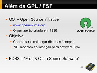 15
Além da GPL / FSF
 OSI – Open Source Initiative
 www.opensource.org
 Organização criada em 1998
 Objetivo:
 Coordenar e catalogar diversas licenças
 70+ modelos de licenças para software livre
 FOSS = “Free & Open Source Software”
 