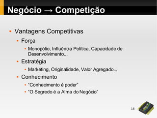 18
Negócio → Competição
 Vantagens Competitivas
 Força
 Monopólio, Influência Política, Capacidade de
Desenvolvimento...
 Estratégia
 Marketing, Originalidade, Valor Agregado...
 Conhecimento
 “Conhecimento é poder”
 “O Segredo é a Alma do Negócio”
 