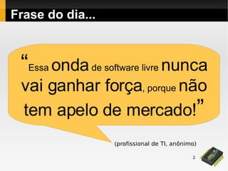 2
Frase do dia...
“Essa ondade software livre nunca
vai ganhar força, porque não
tem apelo de mercado!”
(profissional de TI, anônimo)
 