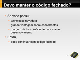 22
Devo manter o código fechado?
 Se você possui:
 tecnologia inovadora
 grande vantagem sobre concorrentes
 margem de lucro suficiente para manter
desenvolvimento
 Então,
 pode continuar com código fechado
 