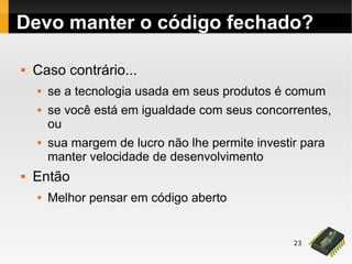 23
 Caso contrário...
 se a tecnologia usada em seus produtos é comum
 se você está em igualdade com seus concorrentes,
ou
 sua margem de lucro não lhe permite investir para
manter velocidade de desenvolvimento
 Então
 Melhor pensar em código aberto
Devo manter o código fechado?
 