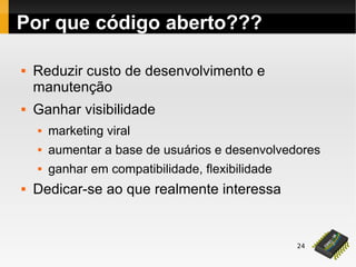 24
Por que código aberto???
 Reduzir custo de desenvolvimento e
manutenção
 Ganhar visibilidade
 marketing viral
 aumentar a base de usuários e desenvolvedores
 ganhar em compatibilidade, flexibilidade
 Dedicar-se ao que realmente interessa
 