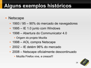 29
 Netscape
 1993 / 95 – 90% do mercado de navegadores
 1995 – IE 1.0 junto com Windows
 1998 – Abertura do Communicator 4.0
 Origem do projeto Mozilla
 1998 – AOL compra Netscape
 2002 – IE detém 96% do mercado
 2008 – Netscape oficialmente descontinuado
 Mozilla Firefox vive, e cresce!!!
Alguns exemplos históricos
 