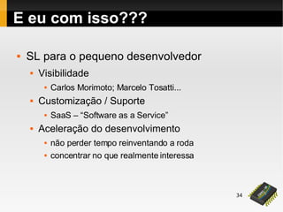 34
E eu com isso???
 SL para o pequeno desenvolvedor
 Visibilidade
 Carlos Morimoto; Marcelo Tosatti...
 Customização / Suporte
 SaaS – “Software as a Service”
 Aceleração do desenvolvimento
 não perder tempo reinventando a roda
 concentrar no que realmente interessa
 