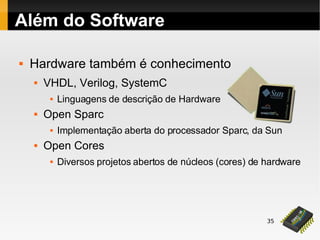 35
Além do Software
 Hardware também é conhecimento
 VHDL, Verilog, SystemC
 Linguagens de descrição de Hardware
 Open Sparc
 Implementação aberta do processador Sparc, da Sun
 Open Cores
 Diversos projetos abertos de núcleos (cores) de hardware
 