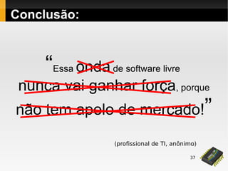 37
Conclusão:
“Essa onda de software livre
nunca vai ganhar força, porque
não tem apelo de mercado!”
(profissional de TI, anônimo)
 