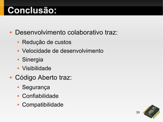 39
Conclusão:
 Desenvolvimento colaborativo traz:
 Redução de custos
 Velocidade de desenvolvimento
 Sinergia
 Visibilidade
 Código Aberto traz:
 Segurança
 Confiabilidade
 Compatibilidade
 
