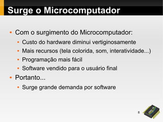 8
Surge o Microcomputador
 Com o surgimento do Microcomputador:
 Custo do hardware diminui vertiginosamente
 Mais recursos (tela colorida, som, interatividade...)
 Programação mais fácil
 Software vendido para o usuário final
 Portanto...
 Surge grande demanda por software
 