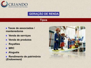 GERAÇÃO DE RENDA

                         Tipos

 Taxas de associados /
mantenedores
  Venda de serviços
  Venda de produtos
  Royalties
  MRC
  Aluguéis
  Rendimento de patrimônio
(Endowment)
 