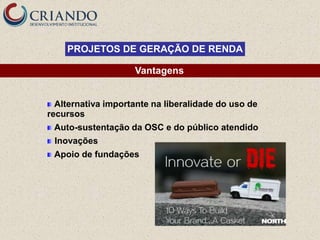 PROJETOS DE GERAÇÃO DE RENDA

                    Vantagens


  Alternativa importante na liberalidade do uso de
recursos
 Auto-sustentação da OSC e do público atendido
 Inovações
 Apoio de fundações
 