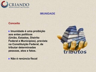 IMUNIDADE


Conceito

  Imunidade é uma proibição
aos entes políticos
(União, Estados, Distrito
Federal e Municípios), prevista
na Constituição Federal, de
tributar determinadas
pessoas, atos e fatos.

 Não é renúncia fiscal
 