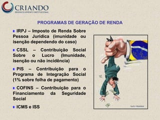 PROGRAMAS DE GERAÇÃO DE RENDA
  IRPJ – Imposto de Renda Sobre
Pessoa Jurídica (imunidade ou
isenção dependendo do caso)
  CSSL – Contribuição Social
Sobre    o   Lucro    (Imunidade,
isenção ou não incidência)
  PIS – Contribuição para o
Programa de Integração Social
(1% sobre folha de pagamento)
  COFINS – Contribuição para o
Financiamento da Seguridade
Social
 ICMS e ISS
 