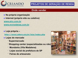 PROJETOS DE GERAÇÃO DE RENDA

                              Onde vender
 Na própria organização
 Internet (próprio site ou coletivo)
www.airu.com.br
www.reviraideias.com.br


 Loja própria –
http://www.adere.org.br/loja/index.php
 Lojas do mercado
   ‾   Supermercado
   ‾   Shopping center (especializadas ou não)
   ‾   Mundaréu (Vila Madalena)
   ‾   Lojas social da prefeitura de SP
   ‾   Feiras de artesanato
 