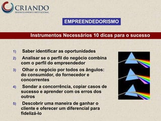EMPREENDEDORISMO

         Instrumentos Necessários 10 dicas para o sucesso


1)   Saber identificar as oportunidades
2)   Analisar se o perfil do negócio combina
     com o perfil do empreendedor
3)   Olhar o negócio por todos os ângulos:
     do consumidor, do fornecedor e
     concorrentes
4)   Sondar a concorrência, copiar casos de
     sucesso e aprender com os erros dos
     outros
5)    Descobrir uma maneira de ganhar o
     cliente e oferecer um diferencial para
     fidelizá-lo
 