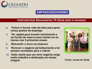 EMPREENDEDORISMO

           Instrumentos Necessários 10 dicas para o sucesso

6)    Treinar e formar mão-de-obra para gerar
      novos postos de emprego
7)    Ter capital para investir inicialmente e
      um fundo de reserva para manter-se ao
      menos nos 3 primeiros meses
8)    Reinvestir o lucro na empresa
9)    Renovar o negócio periodicamente e ter
      sempre novidades para o cliente
10)    Estar ciente que um novo negócio exige
      muito trabalho e dedicação em tempo
      integral                                   Fonte: Jornal da Tarde
 