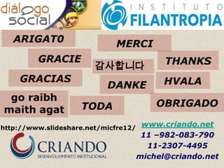 ARIGAT0                   MERCI
         GRACIE                             THANKS
                        감사합니다
    GRACIAS                                 HVALA
                           DANKE
 go raibh
                    TODA                  OBRIGADO
maith agat
http://www.slideshare.net/micfre12/
                                       www.criando.net
                                       11 –982-083-790
                                        11-2307-4495
                                      michel@criando.net
 