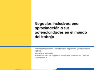 Negocios Inclusivos: una aproximación a sus potencialidades en el mundo del trabajo Jornadas Nacionales sobre Estudios Regionales y Mercado de Trabajo Jenny Marcela Melo Administradora de Empresas. Estudiante Maestría en Ciencias Sociales UNLP 