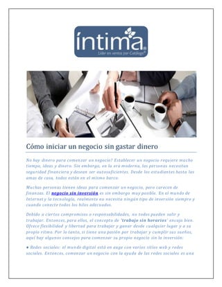 Cómo iniciar un negocio sin gastar dinero
No hay dinero para comenzar un negocio? Establecer un negocio requiere mucho
tiempo, ideas y dinero. Sin embargo, en la era moderna, las personas necesitan
seguridad financiera y desean ser autosuficientes. Desde los estudiantes hasta las
amas de casa, todos están en el mismo barco.
Muchas personas tienen ideas para comenzar un negocio, pero carecen de
finanzas. El negocio sin inversión es sin embargo muy posible. En el mundo de
Internet y la tecnología, realmente no necesita ningún tipo de inversión siempre y
cuando conecte todos los hilos adecuados.
Debido a ciertos compromisos o responsabilidades, no todos pueden salir y
trabajar. Entonces, para ellos, el concepto de 'trabajo sin horarios' encaja bien.
Ofrece flexibilidad y libertad para trabajar y ganar desde cualquier lugar y a su
propio ritmo. Por lo tanto, si tiene una pasión por trabajar y cumplir sus sueños,
aquí hay algunos consejos para comenzar su propio negocio sin la inversión:
● Redes sociales: el mundo digital está en auge con varios sitios web y redes
sociales. Entonces, comenzar un negocio con la ayuda de las redes sociales es una
 